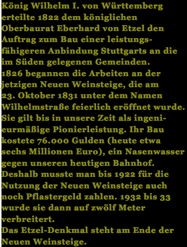 König Wilhelm I. von Württemberg erteilte 1822 dem königlichen Oberbaurat Eberhard von Etzel den Auftrag zum Bau einer leistungs- fähigeren Anbindung Stuttgarts an die im Süden gelegenen Gemeinden. 1826 begannen die Arbeiten an der jetzigen Neuen Weinsteige, die am 23. Oktober 1831 unter dem Namen Wilhelmstraße feierlich eröffnet wurde. Sie gilt bis in unsere Zeit als ingeni- eurmäßige Pionierleistung. Ihr Bau kostete 76.000 Gulden (heute etwa sechs Millionen Euro), ein Nasenwasser gegen unseren heutigen Bahnhof. Deshalb musste man bis 1922 für die Nutzung der Neuen Weinsteige auch noch Pflastergeld zahlen. 1932 bis 33 wurde sie dann auf zwölf Meter verbreitert. Das Etzel-Denkmal steht am Ende der Neuen Weinsteige.