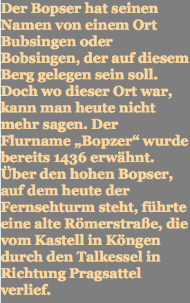 Der Bopser hat seinen Namen von einem Ort Bubsingen oder Bobsingen, der auf diesem Berg gelegen sein soll. Doch wo dieser Ort war, kann man heute nicht mehr sagen. Der Flurname „Bopzer“ wurde bereits 1436 erwähnt. Über den hohen Bopser, auf dem heute der Fernsehturm steht, führte eine alte Römerstraße, die vom Kastell in Köngen durch den Talkessel in Richtung Pragsattel verlief.