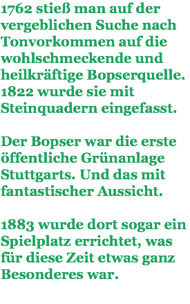 1762 stieß man auf der vergeblichen Suche nach Tonvorkommen auf die wohlschmeckende und heilkräftige Bopserquelle. 1822 wurde sie mit Steinquadern eingefasst. Der Bopser war die erste öffentliche Grünanlage Stuttgarts. Und das mit fantastischer Aussicht. 1883 wurde dort sogar ein Spielplatz errichtet, was für diese Zeit etwas ganz Besonderes war.